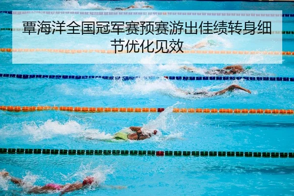 覃海洋全国冠军赛预赛游出佳绩转身细节优化见效