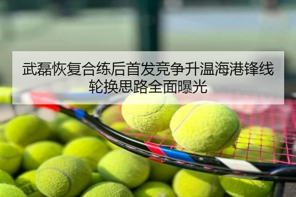 武磊恢复合练后首发竞争升温海港锋线轮换思路全面曝光