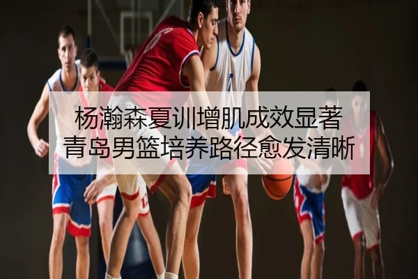 杨瀚森夏训增肌成效显著 青岛男篮培养路径愈发清晰