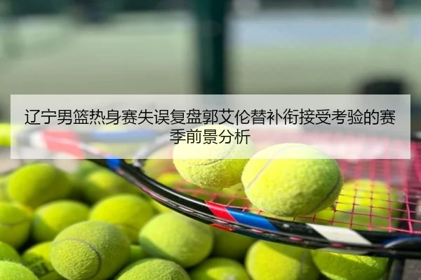 辽宁男篮热身赛失误复盘郭艾伦替补衔接受考验的赛季前景分析