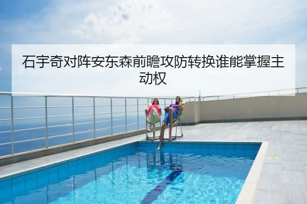 石宇奇对阵安东森前瞻攻防转换谁能掌握主动权