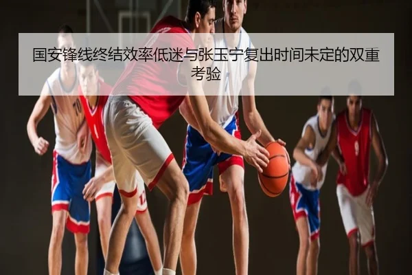 国安锋线终结效率低迷与张玉宁复出时间未定的双重考验