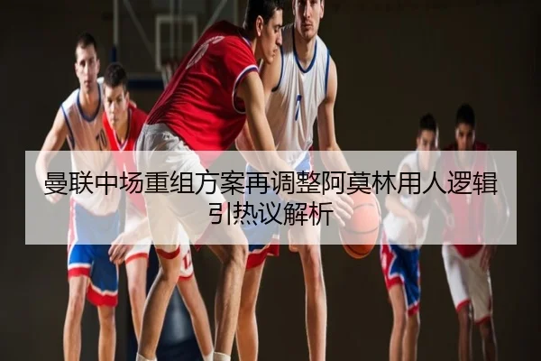 曼联中场重组方案再调整阿莫林用人逻辑引热议解析