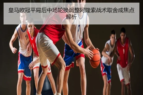 皇马欧冠平局后中场轮换调整阿隆索战术取舍成焦点解析