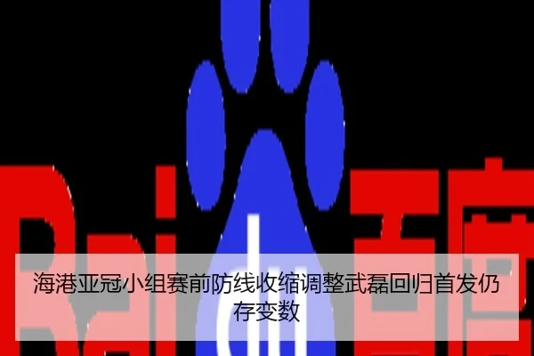 海港亚冠小组赛前防线收缩调整武磊回归首发仍存变数